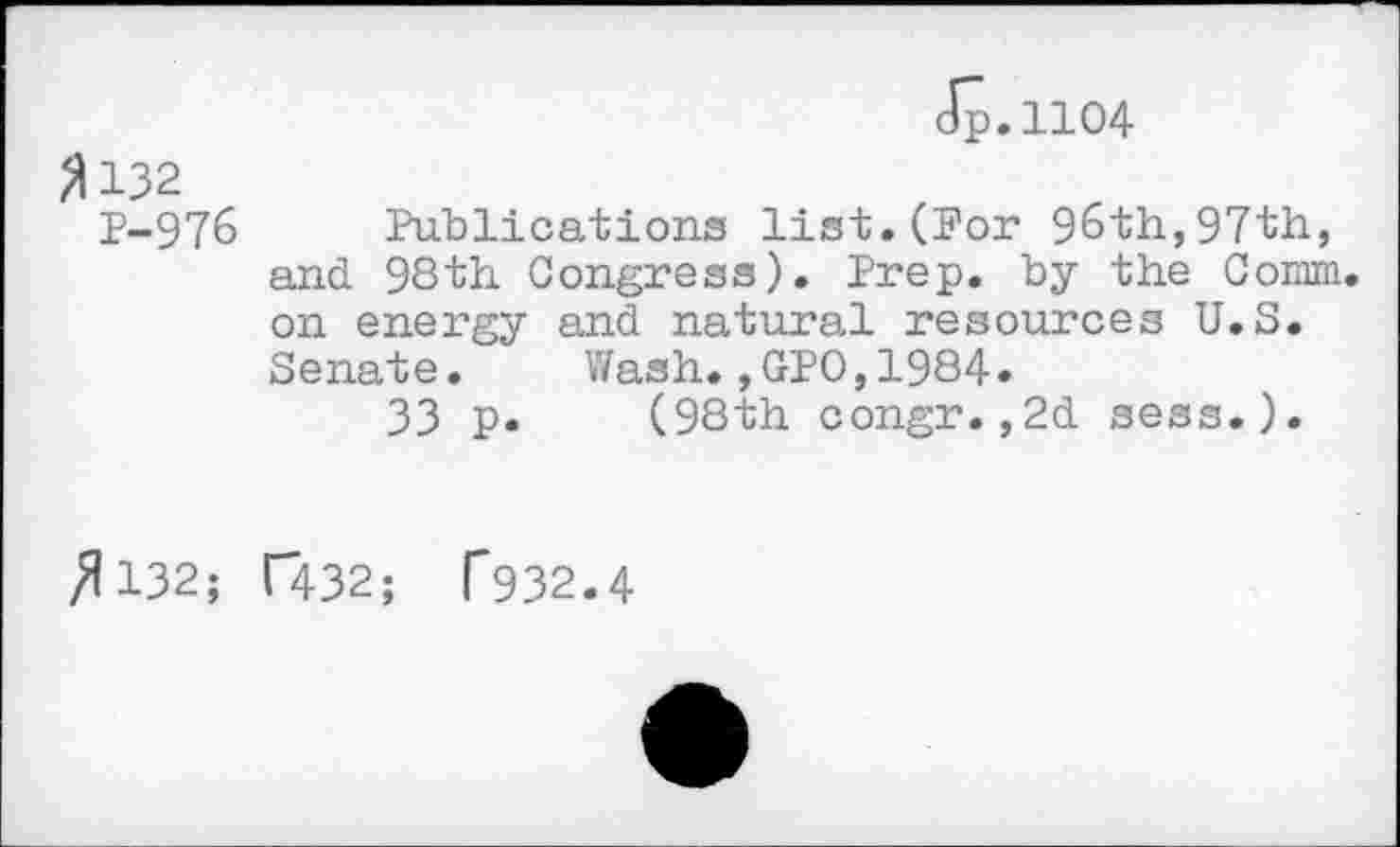 ﻿Jp.1104
fl 132 P-976 Publications list.(For 96th,97th, and 98th Congress). Prep, by the Comm, on energy and natural resources U.S. Senate. Wash.,GPO,1984.
33 p. (98th congr.,2d sess.).
/1132; T432; T932.4